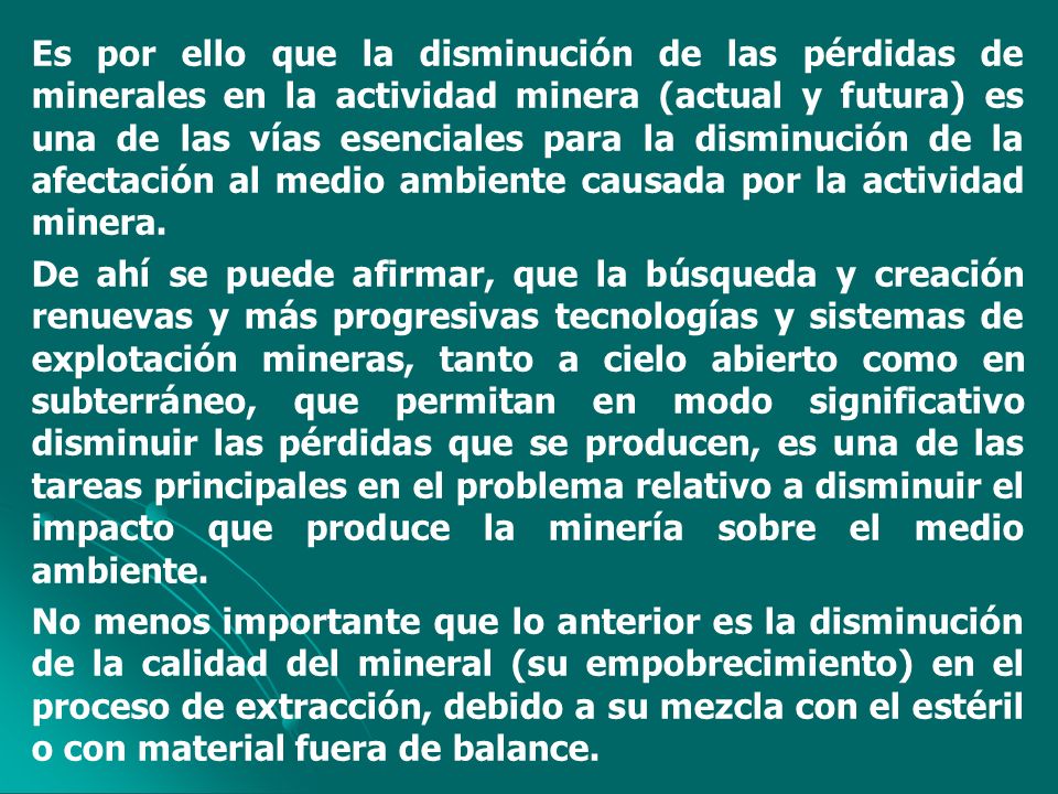 Es por ello que la disminución de las pérdidas de minerales en la actividad minera (actual y futura) es una de las vías esenciales para la disminución de la afectación al medio ambiente causada por la actividad minera.