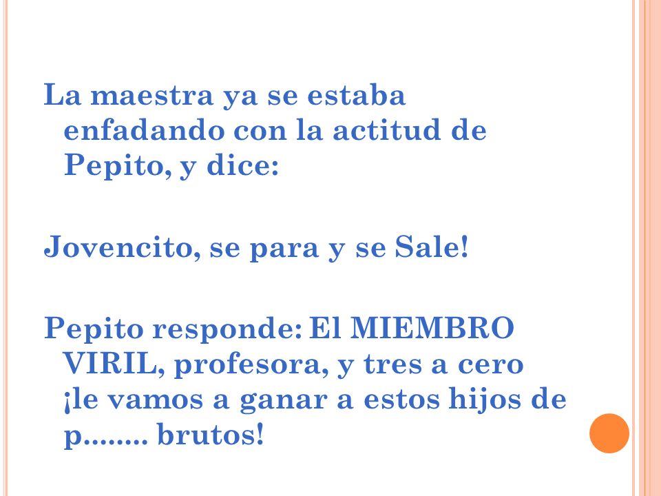 La maestra ya se estaba enfadando con la actitud de Pepito, y dice: Jovencito, se para y se Sale.