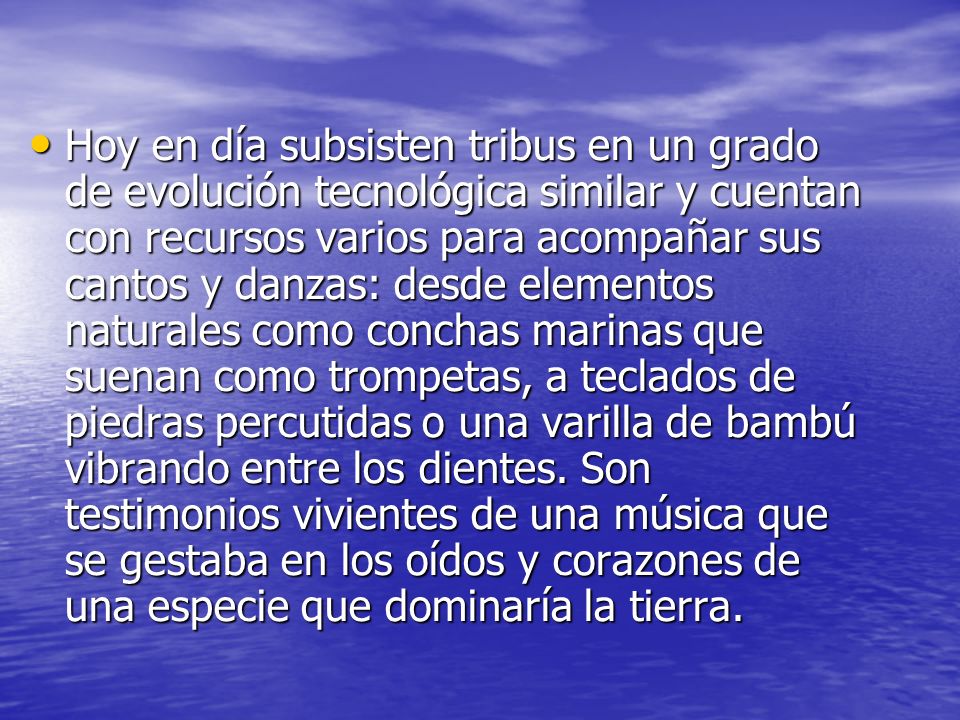 Hoy en día subsisten tribus en un grado de evolución tecnológica similar y cuentan con recursos varios para acompañar sus cantos y danzas: desde elementos naturales como conchas marinas que suenan como trompetas, a teclados de piedras percutidas o una varilla de bambú vibrando entre los dientes.