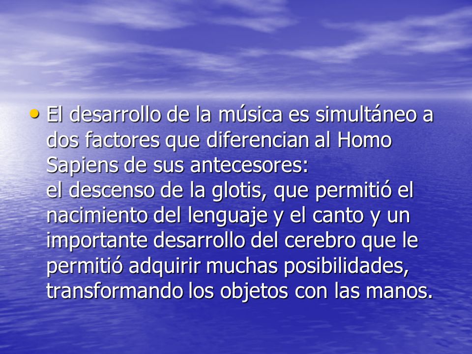 El desarrollo de la música es simultáneo a dos factores que diferencian al Homo Sapiens de sus antecesores: el descenso de la glotis, que permitió el nacimiento del lenguaje y el canto y un importante desarrollo del cerebro que le permitió adquirir muchas posibilidades, transformando los objetos con las manos.