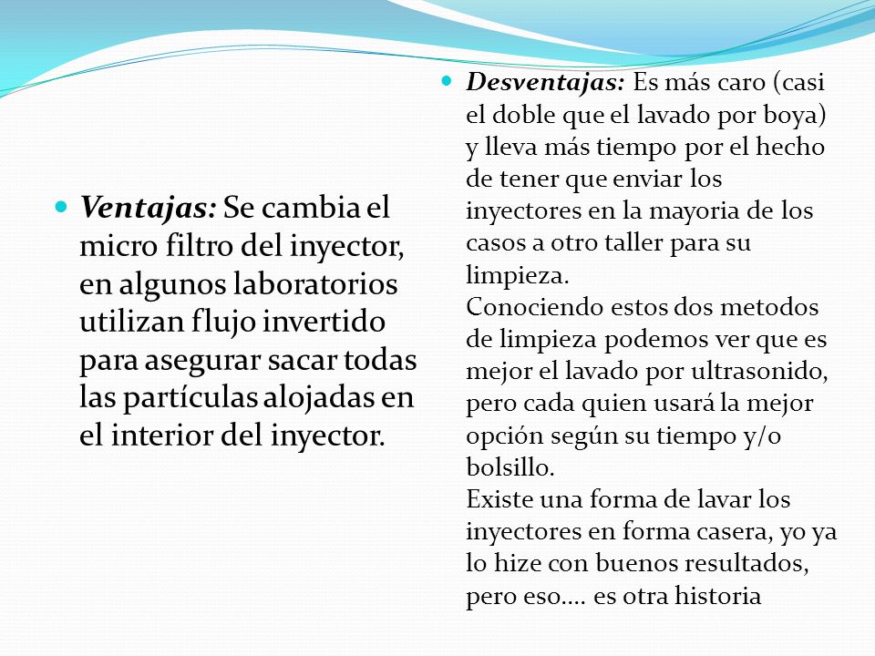Desventajas: Es más caro (casi el doble que el lavado por boya) y lleva más tiempo por el hecho de tener que enviar los inyectores en la mayoria de los casos a otro taller para su limpieza. Conociendo estos dos metodos de limpieza podemos ver que es mejor el lavado por ultrasonido, pero cada quien usará la mejor opción según su tiempo y/o bolsillo. Existe una forma de lavar los inyectores en forma casera, yo ya lo hize con buenos resultados, pero eso.... es otra historia