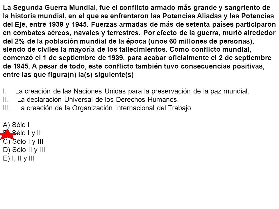 La Segunda Guerra Mundial, fue el conflicto armado más grande y sangriento de la historia mundial, en el que se enfrentaron las Potencias Aliadas y las Potencias del Eje, entre 1939 y Fuerzas armadas de más de setenta países participaron en combates aéreos, navales y terrestres. Por efecto de la guerra, murió alrededor del 2% de la población mundial de la época (unos 60 millones de personas), siendo de civiles la mayoría de los fallecimientos. Como conflicto mundial, comenzó el 1 de septiembre de 1939, para acabar oficialmente el 2 de septiembre de A pesar de todo, este conflicto también tuvo consecuencias positivas, entre las que figura(n) la(s) siguiente(s)