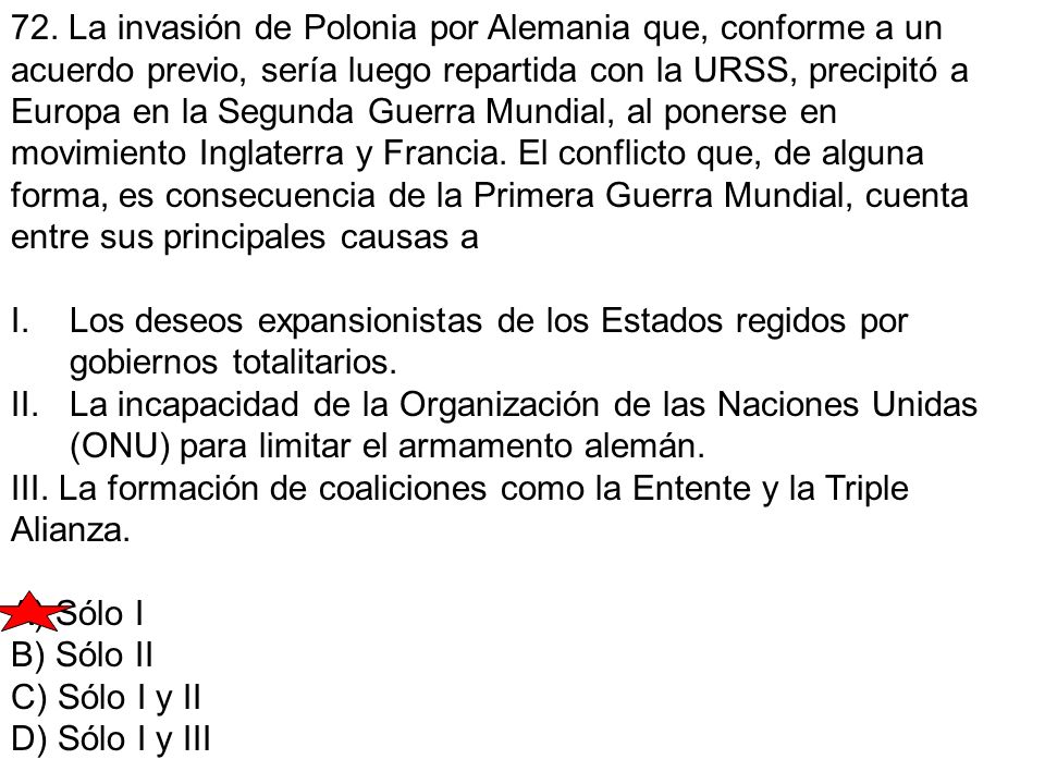 72. La invasión de Polonia por Alemania que, conforme a un acuerdo previo, sería luego repartida con la URSS, precipitó a Europa en la Segunda Guerra Mundial, al ponerse en movimiento Inglaterra y Francia. El conflicto que, de alguna forma, es consecuencia de la Primera Guerra Mundial, cuenta entre sus principales causas a