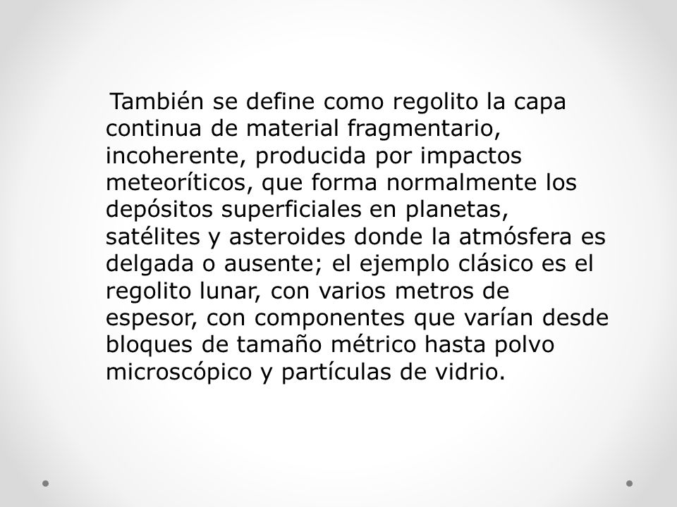 También se define como regolito la capa continua de material fragmentario, incoherente, producida por impactos meteoríticos, que forma normalmente los depósitos superficiales en planetas, satélites y asteroides donde la atmósfera es delgada o ausente; el ejemplo clásico es el regolito lunar, con varios metros de espesor, con componentes que varían desde bloques de tamaño métrico hasta polvo microscópico y partículas de vidrio.