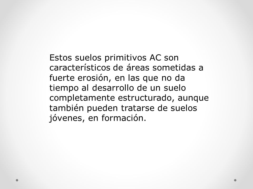 Estos suelos primitivos AC son característicos de áreas sometidas a fuerte erosión, en las que no da tiempo al desarrollo de un suelo completamente estructurado, aunque también pueden tratarse de suelos jóvenes, en formación.