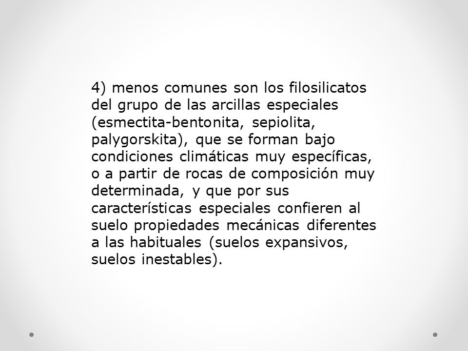 4) menos comunes son los filosilicatos del grupo de las arcillas especiales (esmectita-bentonita, sepiolita, palygorskita), que se forman bajo condiciones climáticas muy específicas, o a partir de rocas de composición muy determinada, y que por sus características especiales confieren al suelo propiedades mecánicas diferentes a las habituales (suelos expansivos, suelos inestables).