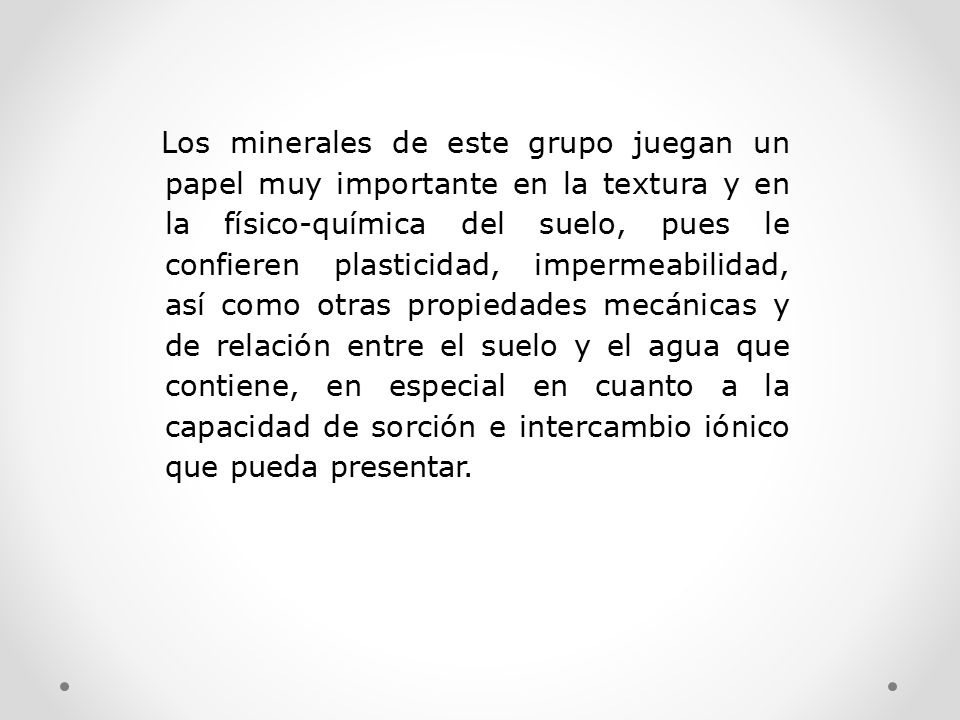 Los minerales de este grupo juegan un papel muy importante en la textura y en la físico-química del suelo, pues le confieren plasticidad, impermeabilidad, así como otras propiedades mecánicas y de relación entre el suelo y el agua que contiene, en especial en cuanto a la capacidad de sorción e intercambio iónico que pueda presentar.