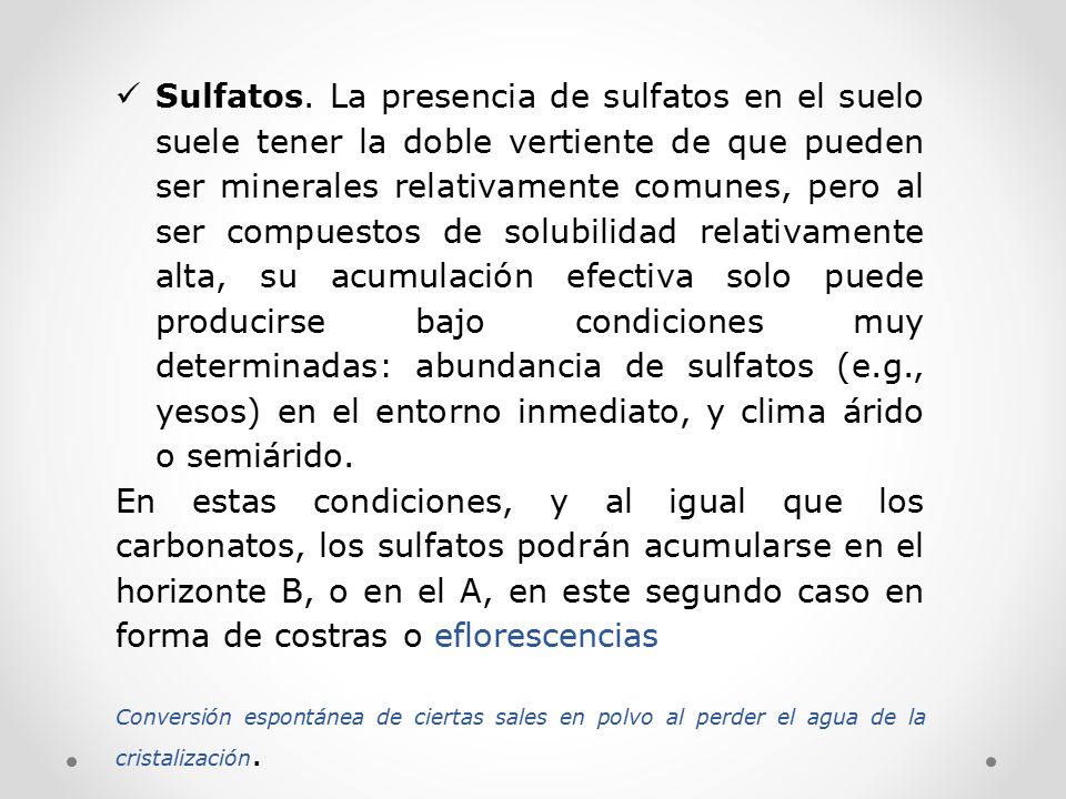 Sulfatos. La presencia de sulfatos en el suelo suele tener la doble vertiente de que pueden ser minerales relativamente comunes, pero al ser compuestos de solubilidad relativamente alta, su acumulación efectiva solo puede producirse bajo condiciones muy determinadas: abundancia de sulfatos (e.g., yesos) en el entorno inmediato, y clima árido o semiárido.