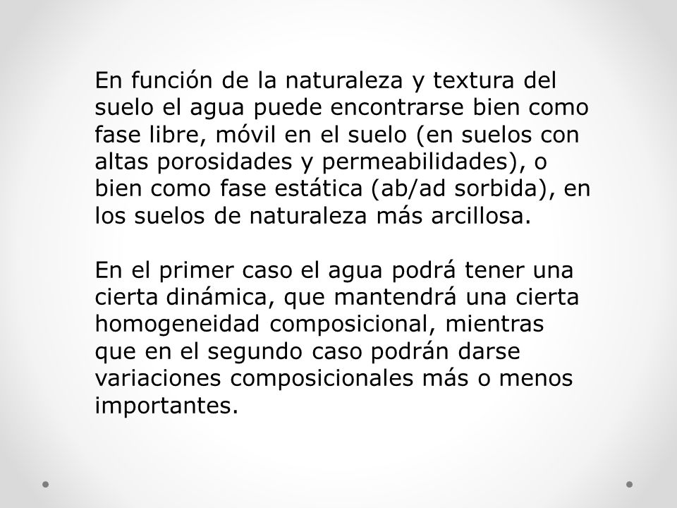 En función de la naturaleza y textura del suelo el agua puede encontrarse bien como fase libre, móvil en el suelo (en suelos con altas porosidades y permeabilidades), o bien como fase estática (ab/ad sorbida), en los suelos de naturaleza más arcillosa.