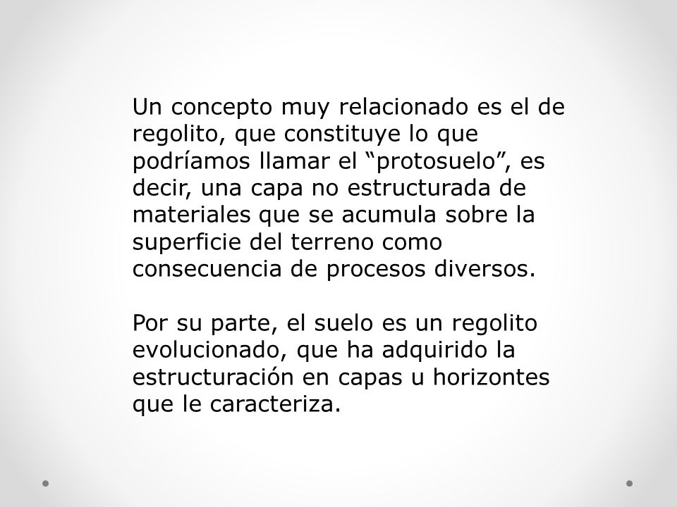 Un concepto muy relacionado es el de regolito, que constituye lo que podríamos llamar el protosuelo , es decir, una capa no estructurada de materiales que se acumula sobre la superficie del terreno como consecuencia de procesos diversos.