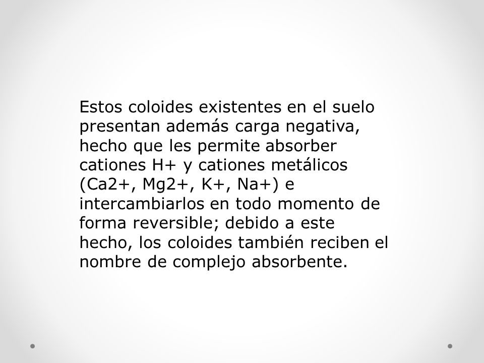 Estos coloides existentes en el suelo presentan además carga negativa, hecho que les permite absorber cationes H+ y cationes metálicos (Ca2+, Mg2+, K+, Na+) e intercambiarlos en todo momento de forma reversible; debido a este hecho, los coloides también reciben el nombre de complejo absorbente.