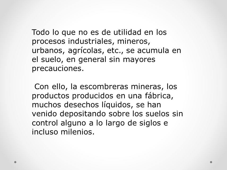 Todo lo que no es de utilidad en los procesos industriales, mineros, urbanos, agrícolas, etc., se acumula en el suelo, en general sin mayores precauciones.
