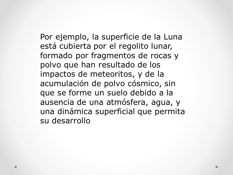 Por ejemplo, la superficie de la Luna está cubierta por el regolito lunar, formado por fragmentos de rocas y polvo que han resultado de los impactos de meteoritos, y de la acumulación de polvo cósmico, sin que se forme un suelo debido a la ausencia de una atmósfera, agua, y una dinámica superficial que permita su desarrollo