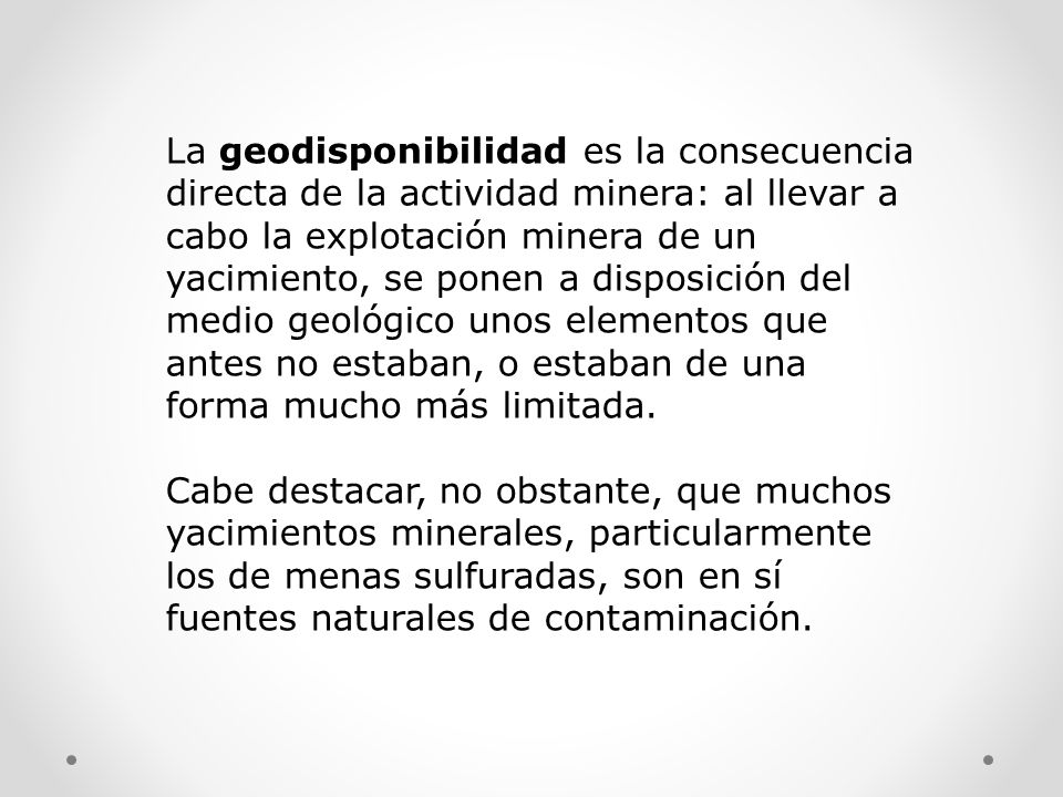 La geodisponibilidad es la consecuencia directa de la actividad minera: al llevar a cabo la explotación minera de un yacimiento, se ponen a disposición del medio geológico unos elementos que antes no estaban, o estaban de una forma mucho más limitada.