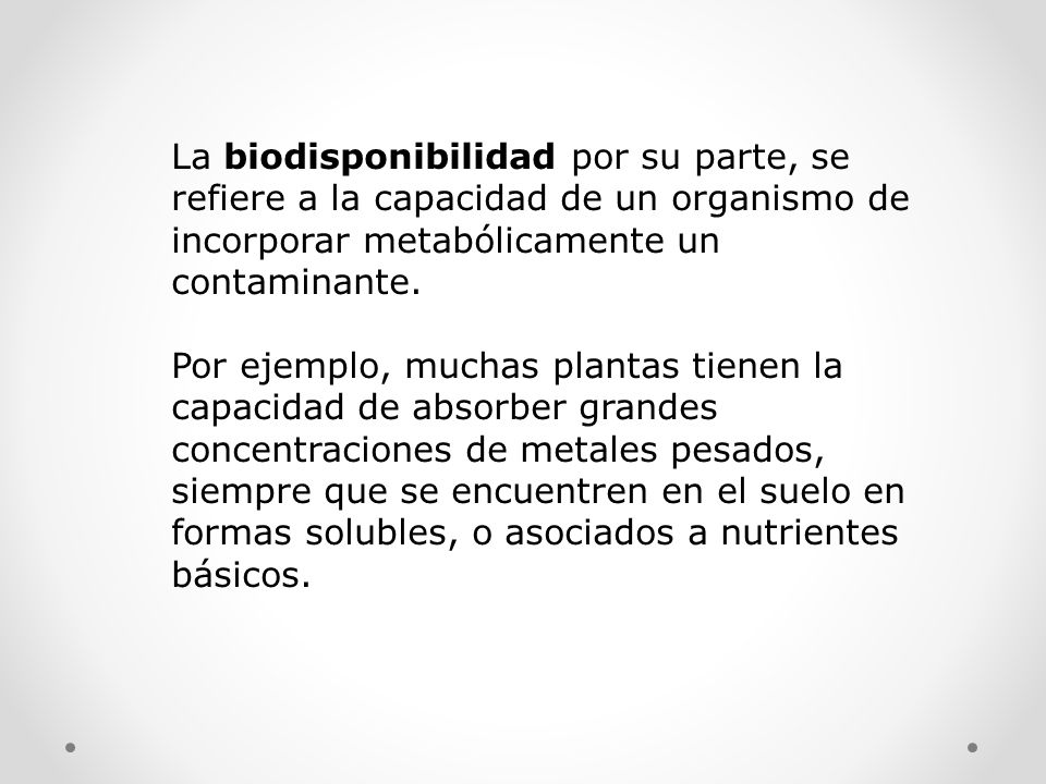 La biodisponibilidad por su parte, se refiere a la capacidad de un organismo de incorporar metabólicamente un contaminante.