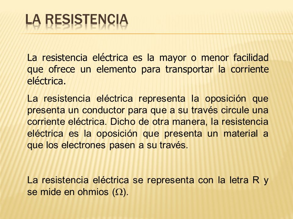 La resistencia La resistencia eléctrica es la mayor o menor facilidad que ofrece un elemento para transportar la corriente eléctrica.