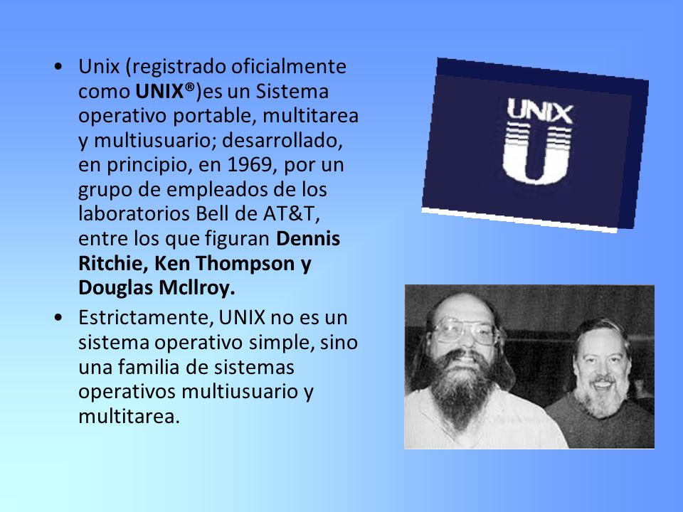 Unix (registrado oficialmente como UNIX®)es un Sistema operativo portable, multitarea y multiusuario; desarrollado, en principio, en 1969, por un grupo de empleados de los laboratorios Bell de AT&T, entre los que figuran Dennis Ritchie, Ken Thompson y Douglas Mcllroy.