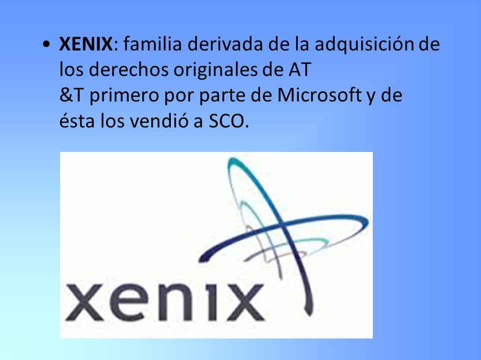 XENIX: familia derivada de la adquisición de los derechos originales de AT &T primero por parte de Microsoft y de ésta los vendió a SCO.