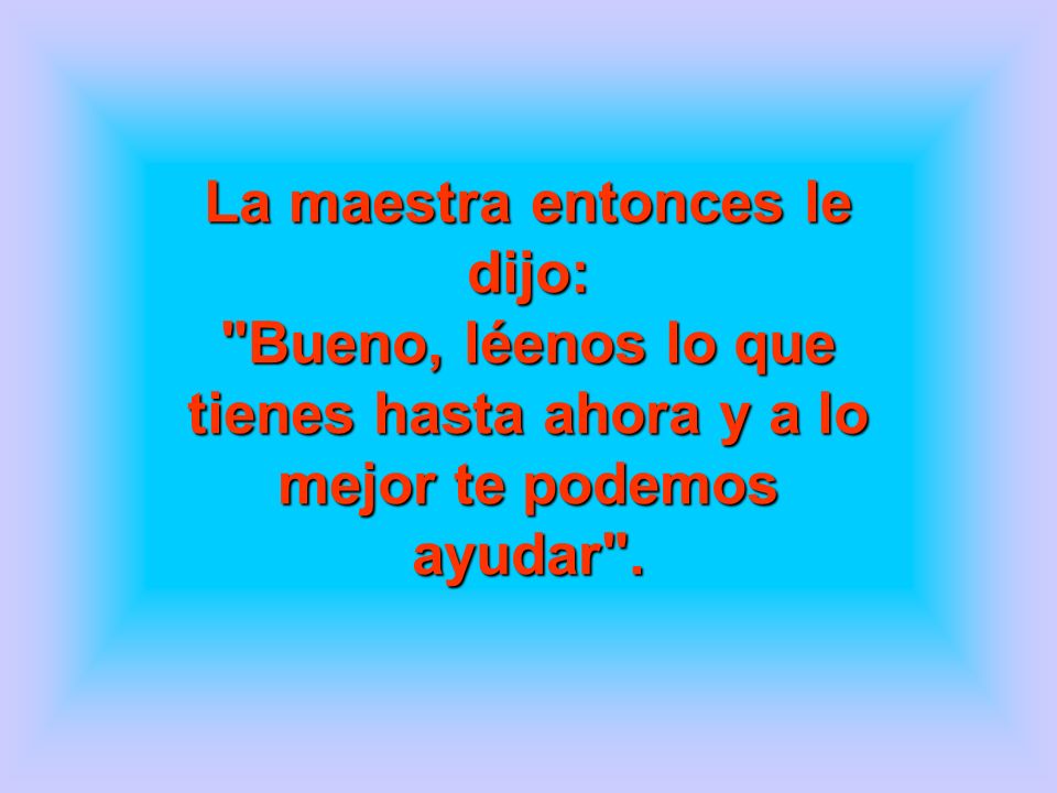 La maestra entonces le dijo: Bueno, léenos lo que tienes hasta ahora y a lo mejor te podemos ayudar .