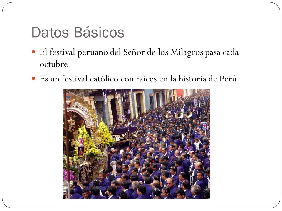 Datos Básicos El festival peruano del Señor de los Milagros pasa cada octubre. Es un festival católico con raíces en la historia de Perú.