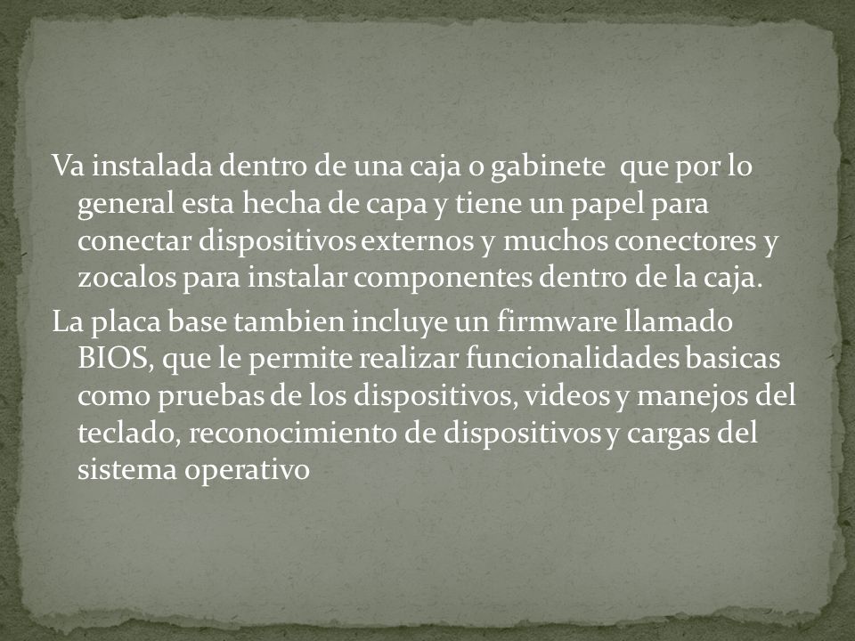 Va instalada dentro de una caja o gabinete que por lo general esta hecha de capa y tiene un papel para conectar dispositivos externos y muchos conectores y zocalos para instalar componentes dentro de la caja.
