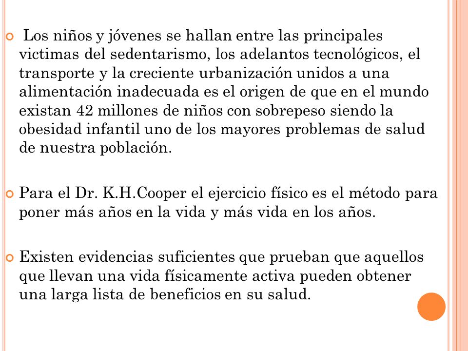 Los niños y jóvenes se hallan entre las principales victimas del sedentarismo, los adelantos tecnológicos, el transporte y la creciente urbanización unidos a una alimentación inadecuada es el origen de que en el mundo existan 42 millones de niños con sobrepeso siendo la obesidad infantil uno de los mayores problemas de salud de nuestra población.