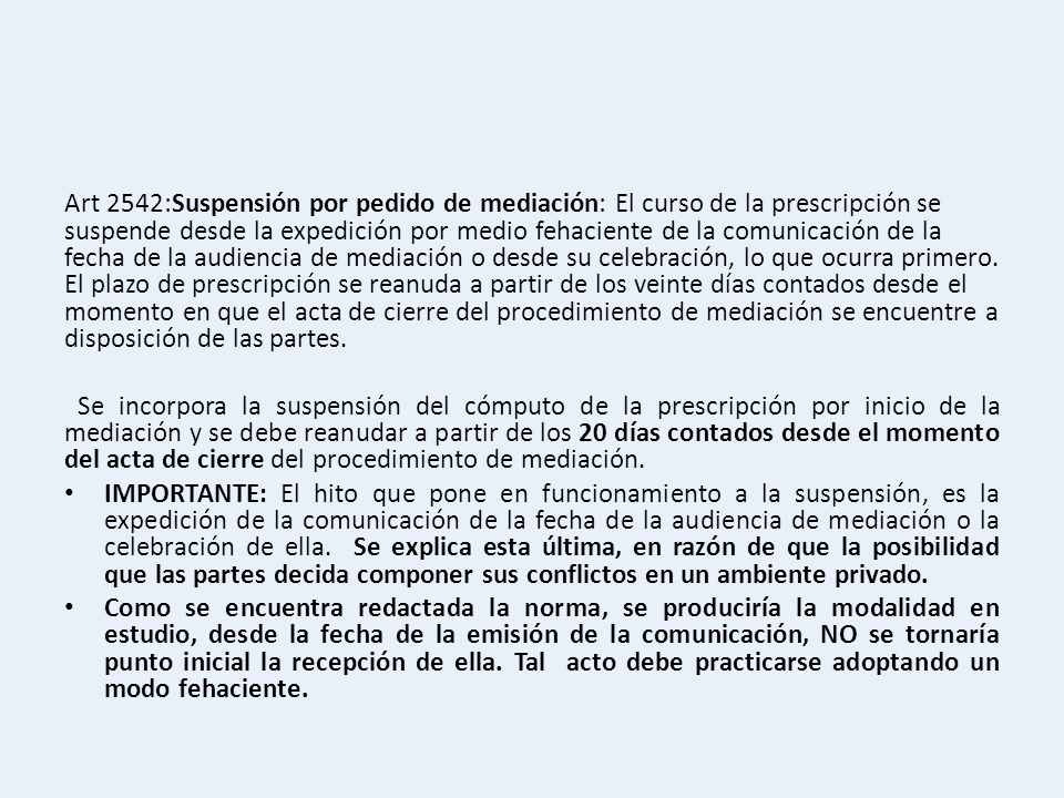 Art 2542:Suspensión por pedido de mediación: El curso de la prescripción se suspende desde la expedición por medio fehaciente de la comunicación de la fecha de la audiencia de mediación o desde su celebración, lo que ocurra primero. El plazo de prescripción se reanuda a partir de los veinte días contados desde el momento en que el acta de cierre del procedimiento de mediación se encuentre a disposición de las partes.