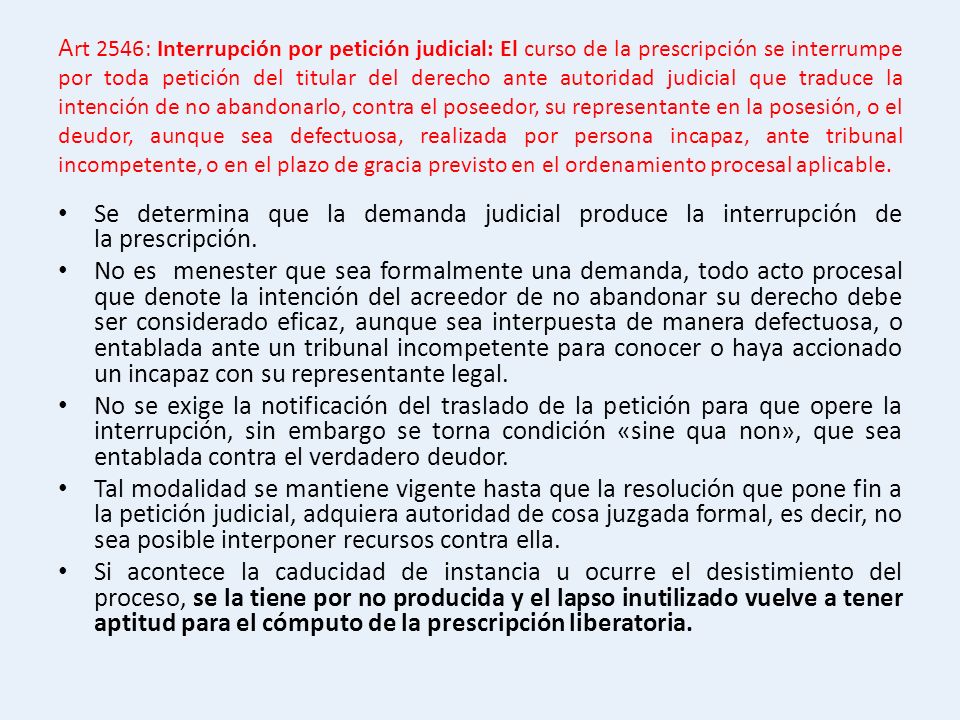 Art 2546: Interrupción por petición judicial: El curso de la prescripción se interrumpe por toda petición del titular del derecho ante autoridad judicial que traduce la intención de no abandonarlo, contra el poseedor, su representante en la posesión, o el deudor, aunque sea defectuosa, realizada por persona incapaz, ante tribunal incompetente, o en el plazo de gracia previsto en el ordenamiento procesal aplicable.