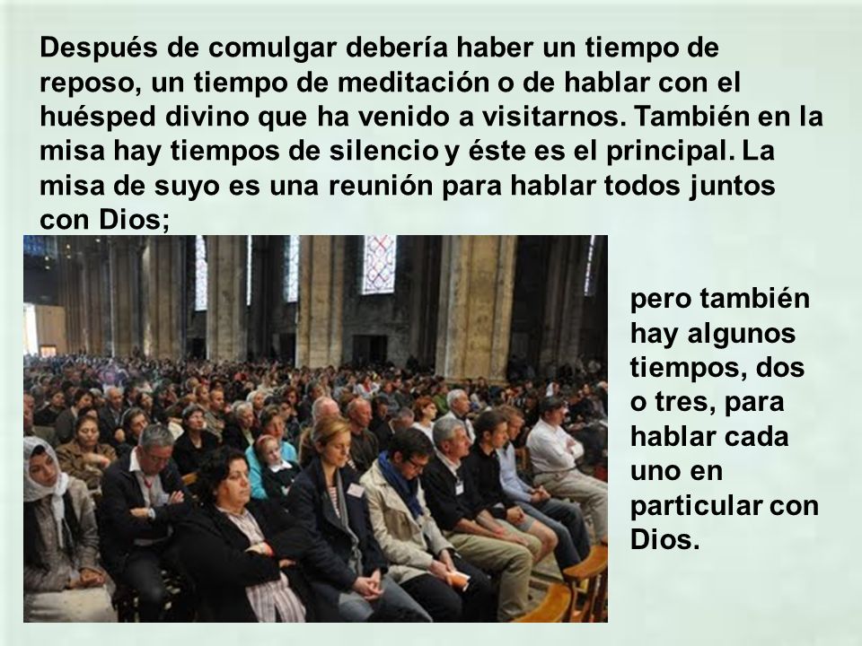 Después de comulgar debería haber un tiempo de reposo, un tiempo de meditación o de hablar con el huésped divino que ha venido a visitarnos. También en la misa hay tiempos de silencio y éste es el principal. La misa de suyo es una reunión para hablar todos juntos con Dios;
