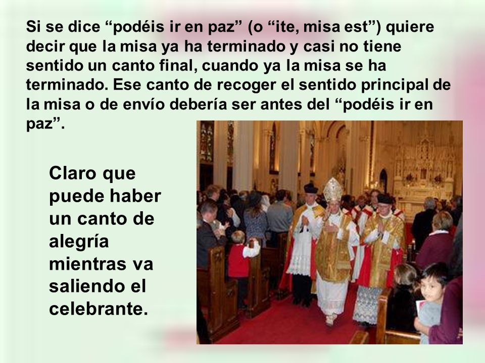 Si se dice podéis ir en paz (o ite, misa est ) quiere decir que la misa ya ha terminado y casi no tiene sentido un canto final, cuando ya la misa se ha terminado. Ese canto de recoger el sentido principal de la misa o de envío debería ser antes del podéis ir en paz .