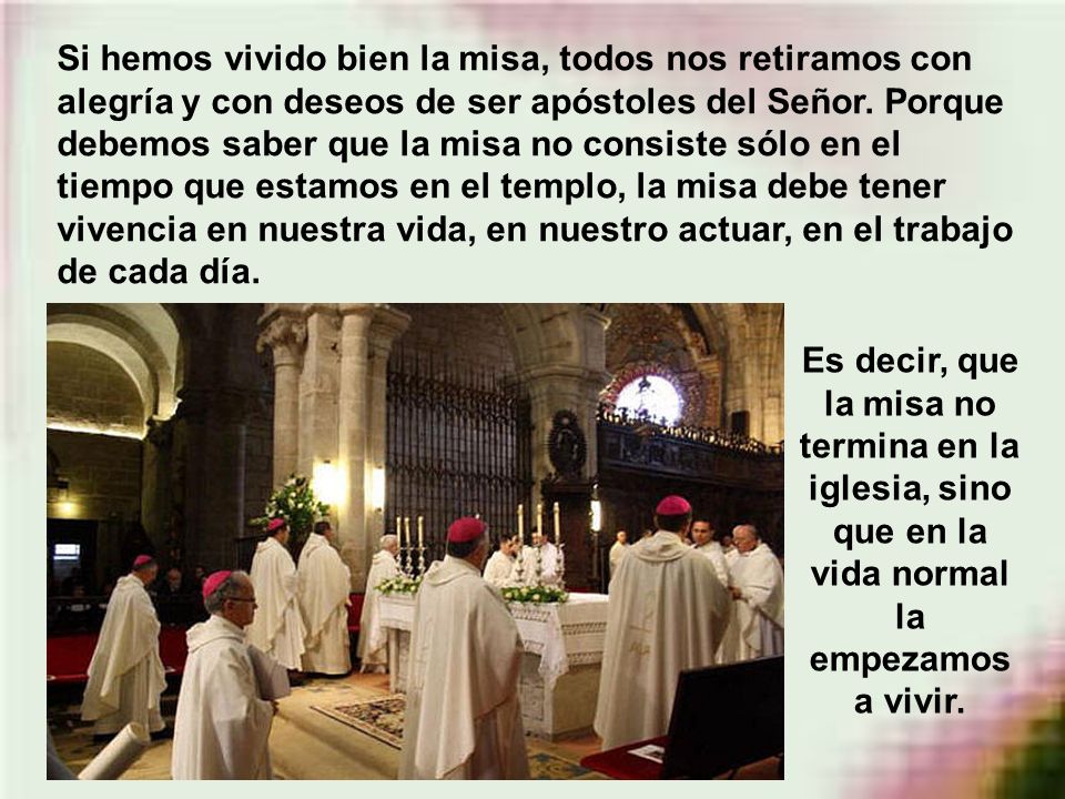 Si hemos vivido bien la misa, todos nos retiramos con alegría y con deseos de ser apóstoles del Señor. Porque debemos saber que la misa no consiste sólo en el tiempo que estamos en el templo, la misa debe tener vivencia en nuestra vida, en nuestro actuar, en el trabajo de cada día.
