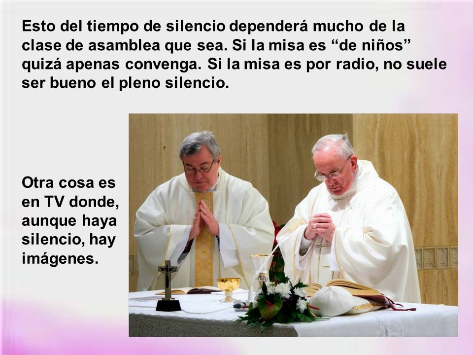 Esto del tiempo de silencio dependerá mucho de la clase de asamblea que sea. Si la misa es de niños quizá apenas convenga. Si la misa es por radio, no suele ser bueno el pleno silencio.