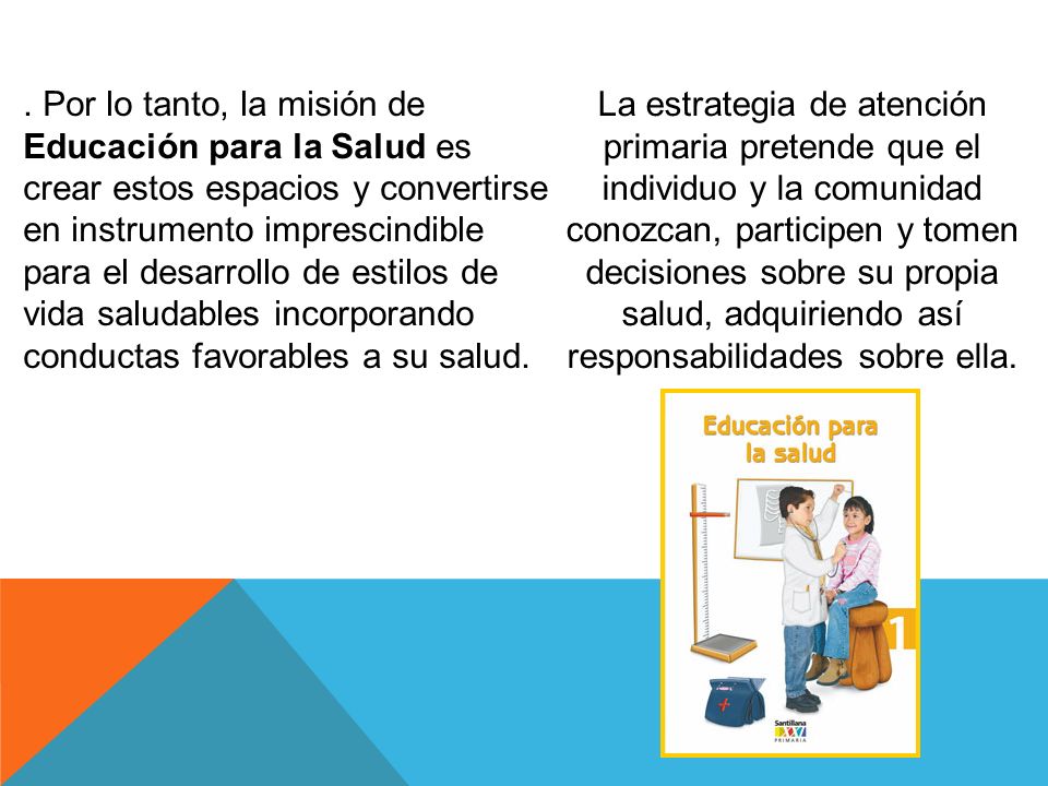 . Por lo tanto, la misión de Educación para la Salud es crear estos espacios y convertirse en instrumento imprescindible para el desarrollo de estilos de vida saludables incorporando conductas favorables a su salud.