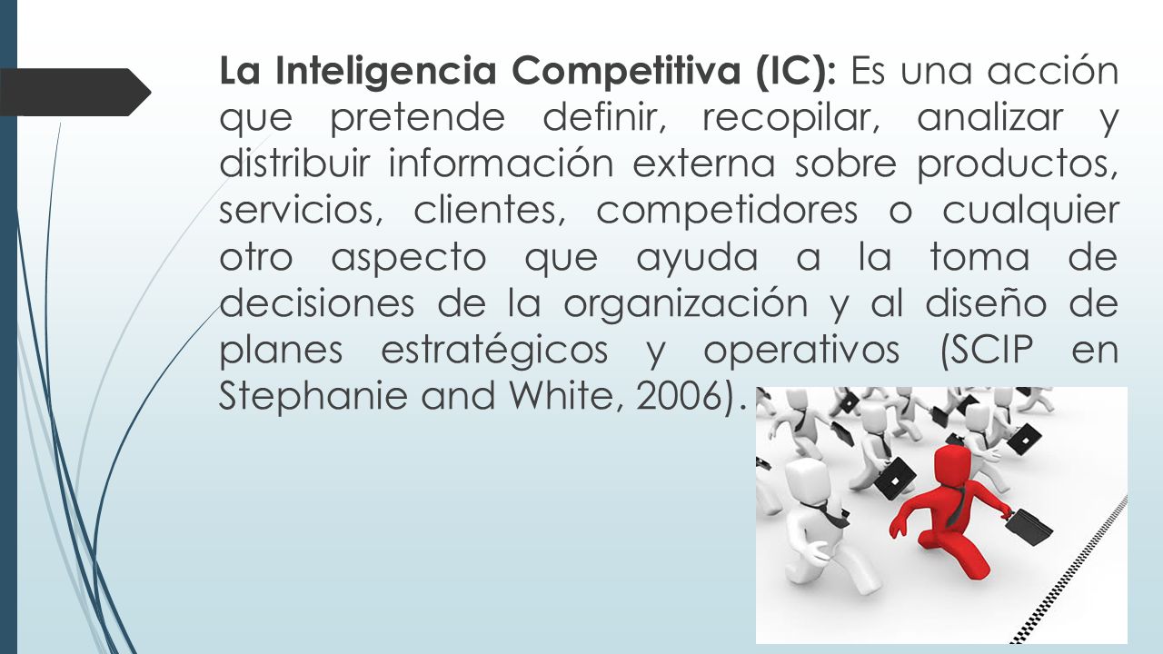 La Inteligencia Competitiva (IC): Es una acción que pretende definir, recopilar, analizar y distribuir información externa sobre productos, servicios, clientes, competidores o cualquier otro aspecto que ayuda a la toma de decisiones de la organización y al diseño de planes estratégicos y operativos (SCIP en Stephanie and White, 2006).