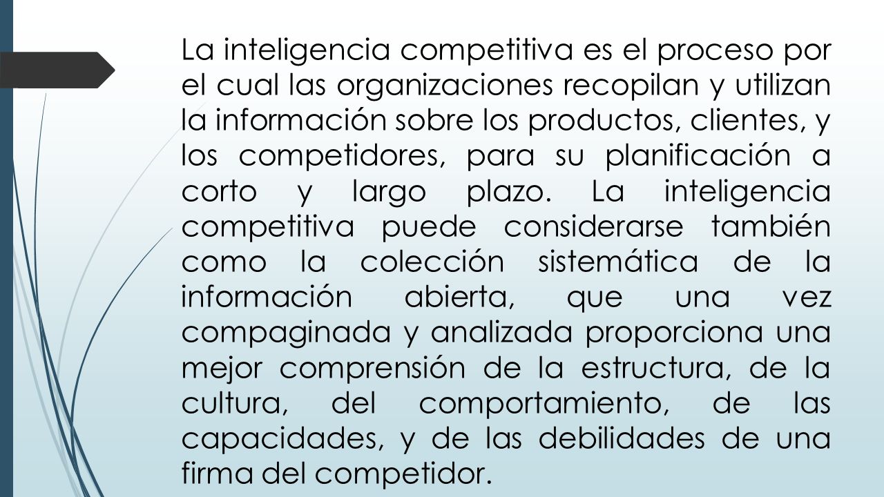 La inteligencia competitiva es el proceso por el cual las organizaciones recopilan y utilizan la información sobre los productos, clientes, y los competidores, para su planificación a corto y largo plazo.