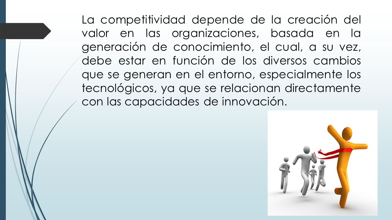 La competitividad depende de la creación del valor en las organizaciones, basada en la generación de conocimiento, el cual, a su vez, debe estar en función de los diversos cambios que se generan en el entorno, especialmente los tecnológicos, ya que se relacionan directamente con las capacidades de innovación.