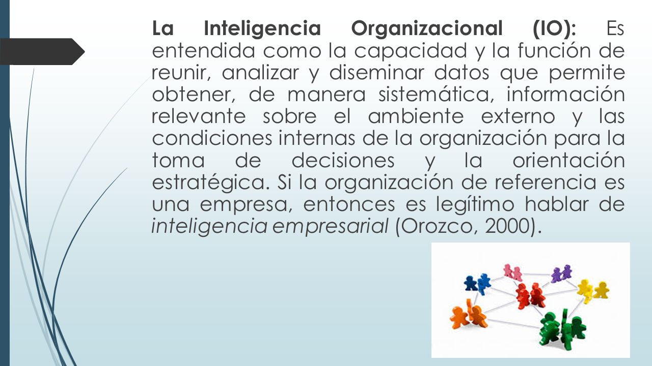 La Inteligencia Organizacional (IO): Es entendida como la capacidad y la función de reunir, analizar y diseminar datos que permite obtener, de manera sistemática, información relevante sobre el ambiente externo y las condiciones internas de la organización para la toma de decisiones y la orientación estratégica.