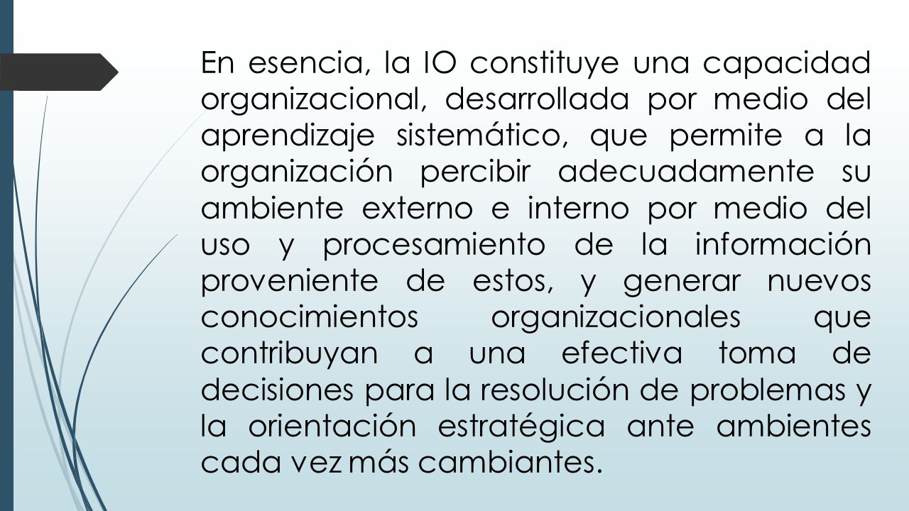 En esencia, la IO constituye una capacidad organizacional, desarrollada por medio del aprendizaje sistemático, que permite a la organización percibir adecuadamente su ambiente externo e interno por medio del uso y procesamiento de la información proveniente de estos, y generar nuevos conocimientos organizacionales que contribuyan a una efectiva toma de decisiones para la resolución de problemas y la orientación estratégica ante ambientes cada vez más cambiantes.