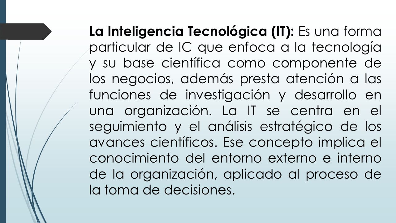 La Inteligencia Tecnológica (IT): Es una forma particular de IC que enfoca a la tecnología y su base científica como componente de los negocios, además presta atención a las funciones de investigación y desarrollo en una organización.