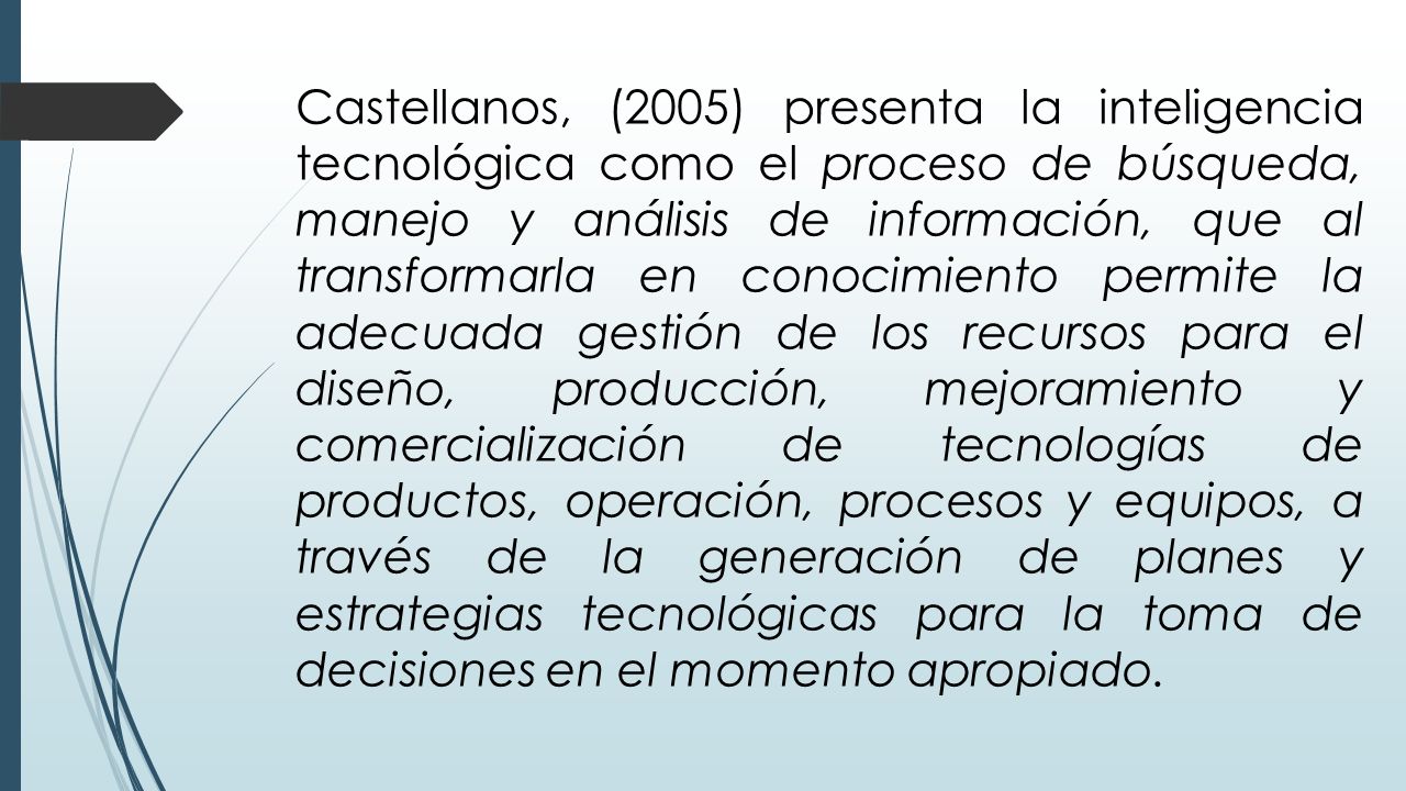 Castellanos, (2005) presenta la inteligencia tecnológica como el proceso de búsqueda, manejo y análisis de información, que al transformarla en conocimiento permite la adecuada gestión de los recursos para el diseño, producción, mejoramiento y comercialización de tecnologías de productos, operación, procesos y equipos, a través de la generación de planes y estrategias tecnológicas para la toma de decisiones en el momento apropiado.