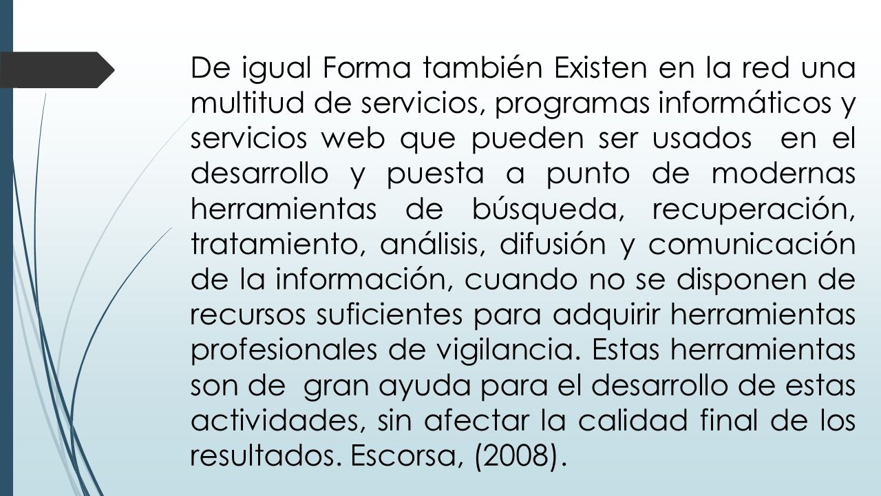 De igual Forma también Existen en la red una multitud de servicios, programas informáticos y servicios web que pueden ser usados en el desarrollo y puesta a punto de modernas herramientas de búsqueda, recuperación, tratamiento, análisis, difusión y comunicación de la información, cuando no se disponen de recursos suficientes para adquirir herramientas profesionales de vigilancia.