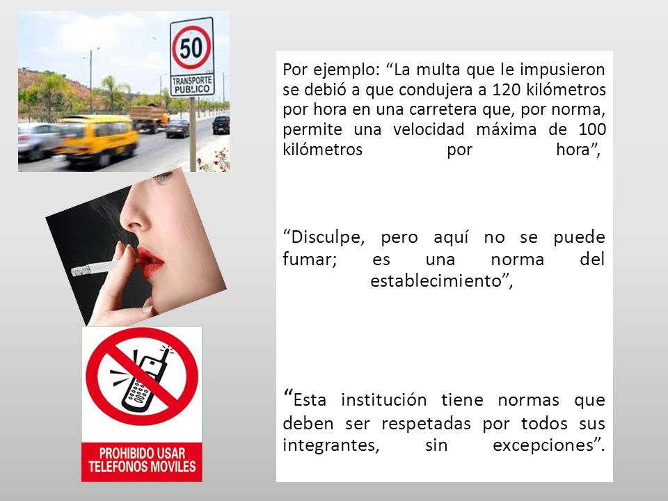 Por ejemplo: La multa que le impusieron se debió a que condujera a 120 kilómetros por hora en una carretera que, por norma, permite una velocidad máxima de 100 kilómetros por hora , Disculpe, pero aquí no se puede fumar; es una norma del establecimiento , Esta institución tiene normas que deben ser respetadas por todos sus integrantes, sin excepciones .