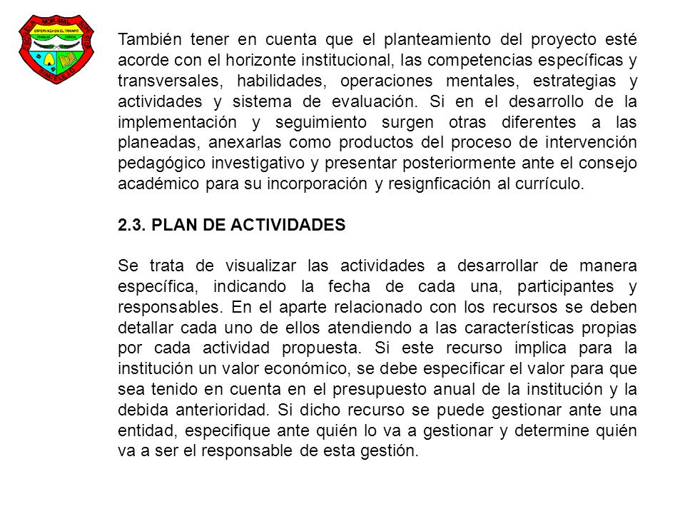 También tener en cuenta que el planteamiento del proyecto esté acorde con el horizonte institucional, las competencias específicas y transversales, habilidades, operaciones mentales, estrategias y actividades y sistema de evaluación. Si en el desarrollo de la implementación y seguimiento surgen otras diferentes a las planeadas, anexarlas como productos del proceso de intervención pedagógico investigativo y presentar posteriormente ante el consejo académico para su incorporación y resignficación al currículo.