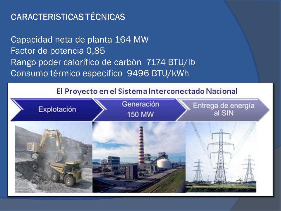 CARACTERISTICAS TÉCNICAS Capacidad neta de planta 164 MW Factor de potencia 0,85 Rango poder calorífico de carbón 7174 BTU/lb Consumo térmico especifico 9496 BTU/kWh