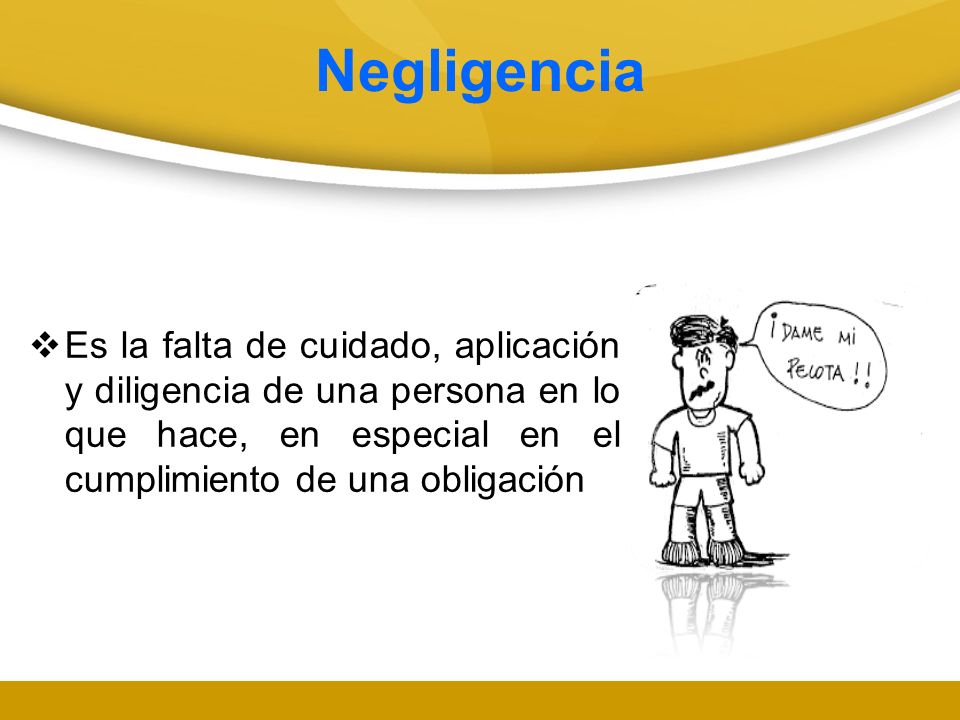 Negligencia Es la falta de cuidado, aplicación y diligencia de una persona en lo que hace, en especial en el cumplimiento de una obligación.