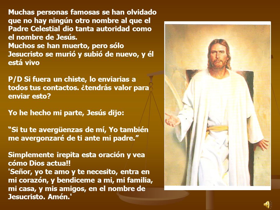 Muchas personas famosas se han olvidado que no hay ningún otro nombre al que el Padre Celestial dio tanta autoridad como el nombre de Jesús. Muchos se han muerto, pero sólo Jesucristo se murió y subió de nuevo, y él está vivo P/D Si fuera un chiste, lo enviarias a todos tus contactos. ¿tendrás valor para enviar esto