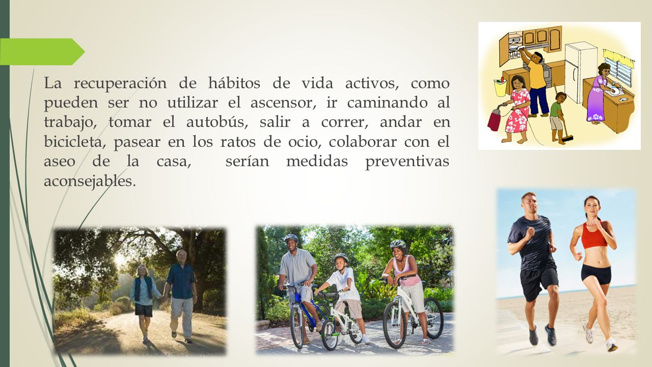 La recuperación de hábitos de vida activos, como pueden ser no utilizar el ascensor, ir caminando al trabajo, tomar el autobús, salir a correr, andar en bicicleta, pasear en los ratos de ocio, colaborar con el aseo de la casa, serían medidas preventivas aconsejables.