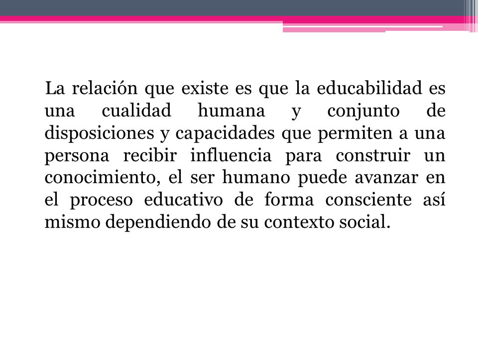 La relación que existe es que la educabilidad es una cualidad humana y conjunto de disposiciones y capacidades que permiten a una persona recibir influencia para construir un conocimiento, el ser humano puede avanzar en el proceso educativo de forma consciente así mismo dependiendo de su contexto social.
