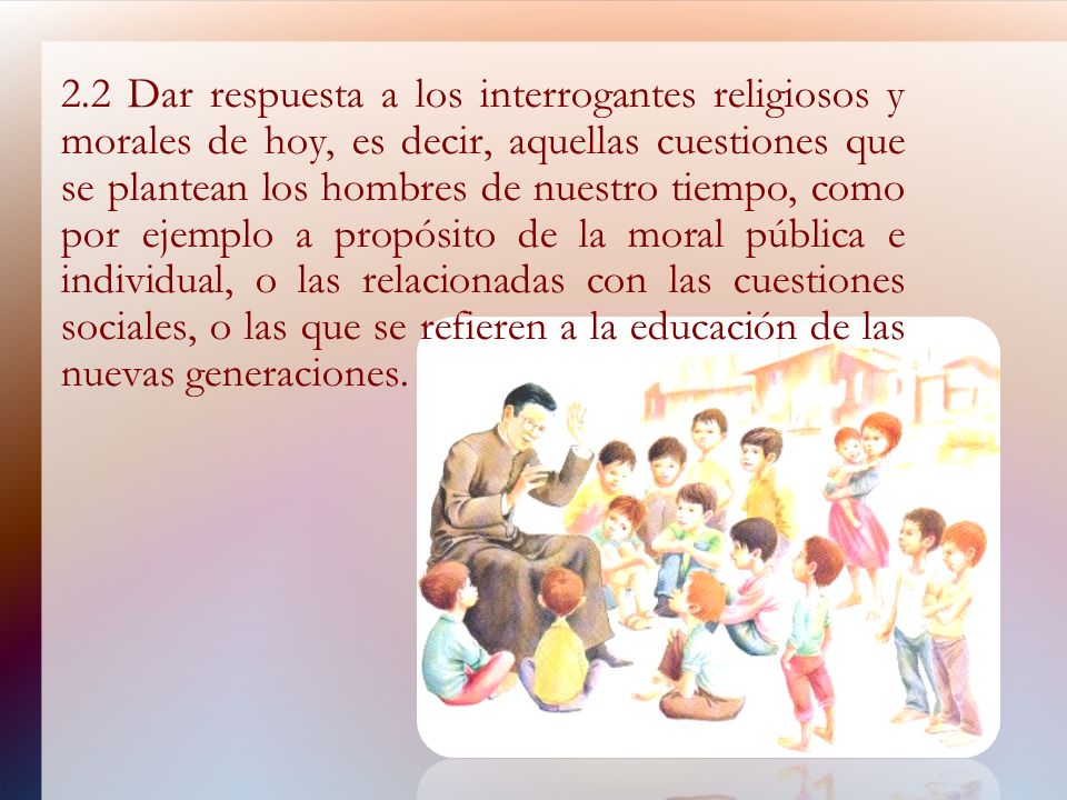 2.2 Dar respuesta a los interrogantes religiosos y morales de hoy, es decir, aquellas cuestiones que se plantean los hombres de nuestro tiempo, como por ejemplo a propósito de la moral pública e individual, o las relacionadas con las cuestiones sociales, o las que se refieren a la educación de las nuevas generaciones.