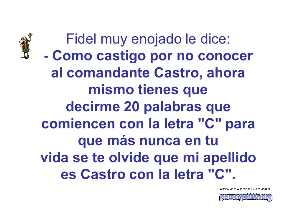 Fidel muy enojado le dice: - Como castigo por no conocer al comandante Castro, ahora mismo tienes que decirme 20 palabras que comiencen con la letra C para que más nunca en tu vida se te olvide que mi apellido es Castro con la letra C .